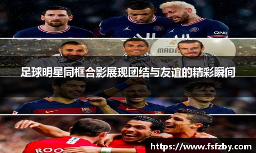 足球明星同框合影展现团结与友谊的精彩瞬间